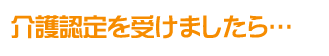 介護認定を受けましたら・・・